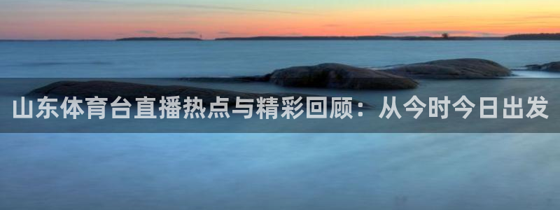 山东体育台直播热点与精彩回顾：从今时今日出发